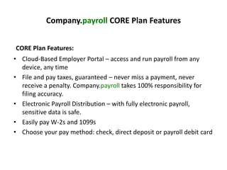 Company.payroll CORE Plan Features 
CORE Plan Features: 
• Cloud-Based Employer Portal – access and run payroll from any 
device, any time 
• File and pay taxes, guaranteed – never miss a payment, never 
receive a penalty. Company.payroll takes 100% responsibility for 
filing accuracy. 
• Electronic Payroll Distribution – with fully electronic payroll, 
sensitive data is safe. 
• Easily pay W-2s and 1099s 
• Choose your pay method: check, direct deposit or payroll debit card 
 