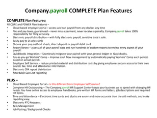 Company.payroll COMPLETE Plan Features 
COMPLETE Plan Features: 
All CORE and POWER Plan features – 
• Cloud-based employer portal – access and run payroll from any device, any time 
• File and pay taxes, guaranteed – never miss a payment, never receive a penalty. Company.payroll takes 100% 
responsibility for filing accuracy. 
• Electronic payroll distribution – with fully electronic payroll, sensitive data is safe. 
• Easily pay W-2s and 1099s 
• Choose your pay method: check, direct deposit or payroll debit card 
• Report library – access all of your payroll data and run hundreds of custom reports to review every aspect of your 
payroll. 
• QuickBooks integration – Seamlessly integrate your payroll with your general ledger in QuickBooks. 
• Pay-as-you-go Workers’ Comp – Improve cash flow management by automatically paying Workers’ Comp each period, 
based on actual payroll. 
• Employee Self Service – reduce printed material and distribution costs by giving employees secure access to their own 
payroll, tax, time and attendance information. 
• Electronic CPA report distribution 
• Affordable Care Act reporting 
PLUS – 
• Cloud Based Employee Portal – Is this different from Employee Self Service? 
• Complete HR Outsourcing – The Company.payroll HR Support Center keeps your business up to speed with changing HR 
needs. You have online access to employee handbooks, pre-written HR forms and letters, job descriptions and required 
HR forms. 
• Time and Attendance – Electronic time cards and clocks are easier and more accurate than the old methods, and make 
reporting easy. 
• Electronic PTO Requests 
• Task Management 
• Job Posting / Background Checks 
 
