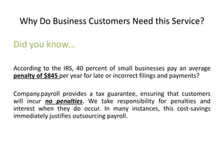 Why Do Business Customers Need this Service? 
Did you know… 
According to the IRS, 40 percent of small businesses pay an average 
penalty of $845 per year for late or incorrect filings and payments? 
Company.payroll provides a tax guarantee, ensuring that customers 
will incur no penalties. We take responsibility for penalties and 
interest when they do occur. In many instances, this cost-savings 
immediately justifies outsourcing payroll. 
 