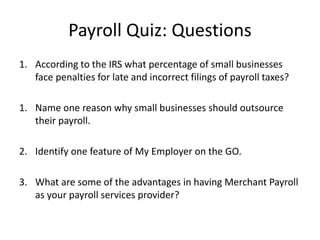 Payroll Quiz: Questions 
1. According to the IRS what percentage of small businesses 
face penalties for late and incorrect filings of payroll taxes? 
1. Name one reason why small businesses should outsource 
their payroll. 
2. Identify one feature of My Employer on the GO. 
3. What are some of the advantages in having Merchant Payroll 
as your payroll services provider? 
 