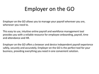 Employer on the GO 
Employer on the GO allows you to manage your payroll wherever you are, 
whenever you need to. 
This easy to use, intuitive online payroll and workforce management tool 
provides you with a reliable resource for employee onboarding, payroll, time 
and attendance and HR. 
Employer on the GO offers a browser and device independent payroll experience 
safely, securely and accurately. Employer on the GO is the perfect tool for your 
business, providing everything you need in one convenient solution. 
 