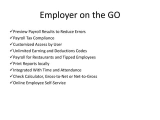 Employer on the GO 
Preview Payroll Results to Reduce Errors 
Payroll Tax Compliance 
Customized Access by User 
Unlimited Earning and Deductions Codes 
Payroll for Restaurants and Tipped Employees 
Print Reports locally 
Integrated With Time and Attendance 
Check Calculator, Gross-to-Net or Net-to-Gross 
Online Employee Self-Service 
 
