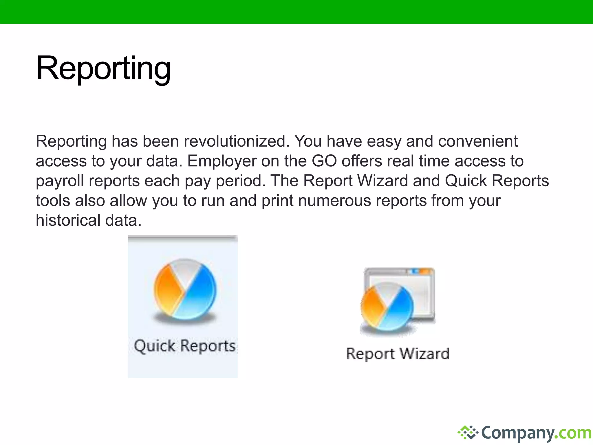 Reporting 
Reporting has been revolutionized. You have easy and convenient 
access to your data. Employer on the GO offers real time access to 
payroll reports each pay period. The Report Wizard and Quick Reports 
tools also allow you to run and print numerous reports from your 
historical data. 
 