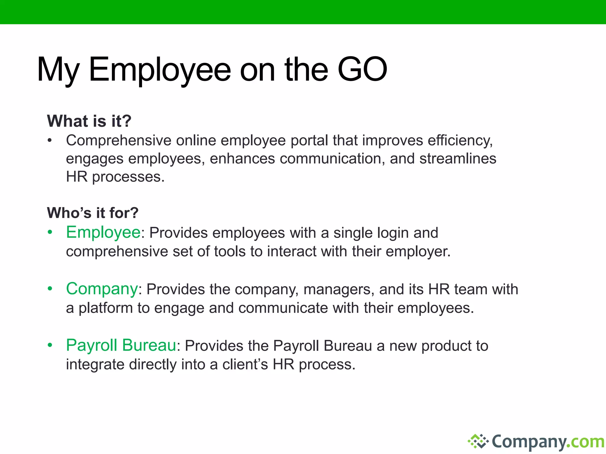 My Employee on the GO 
What is it? 
• Comprehensive online employee portal that improves efficiency, 
engages employees, enhances communication, and streamlines 
HR processes. 
Who’s it for? 
• Employee: Provides employees with a single login and 
comprehensive set of tools to interact with their employer. 
• Company: Provides the company, managers, and its HR team with 
a platform to engage and communicate with their employees. 
• Payroll Bureau: Provides the Payroll Bureau a new product to 
integrate directly into a client’s HR process. 
 