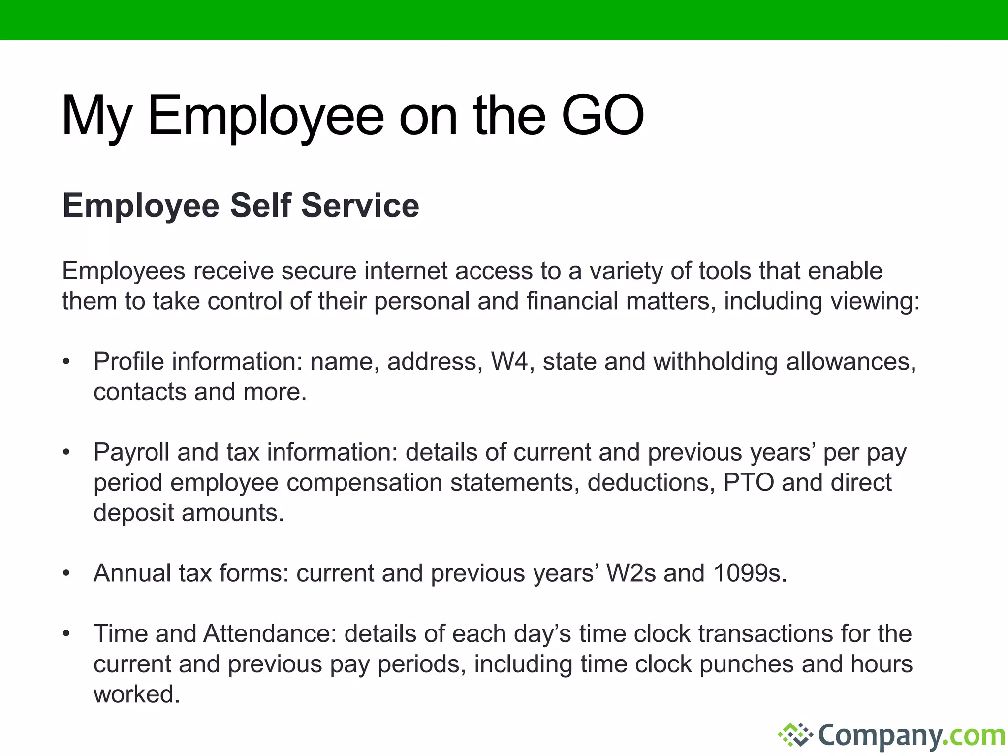 My Employee on the GO 
Employee Self Service 
Employees receive secure internet access to a variety of tools that enable 
them to take control of their personal and financial matters, including viewing: 
• Profile information: name, address, W4, state and withholding allowances, 
contacts and more. 
• Payroll and tax information: details of current and previous years’ per pay 
period employee compensation statements, deductions, PTO and direct 
deposit amounts. 
• Annual tax forms: current and previous years’ W2s and 1099s. 
• Time and Attendance: details of each day’s time clock transactions for the 
current and previous pay periods, including time clock punches and hours 
worked. 
 