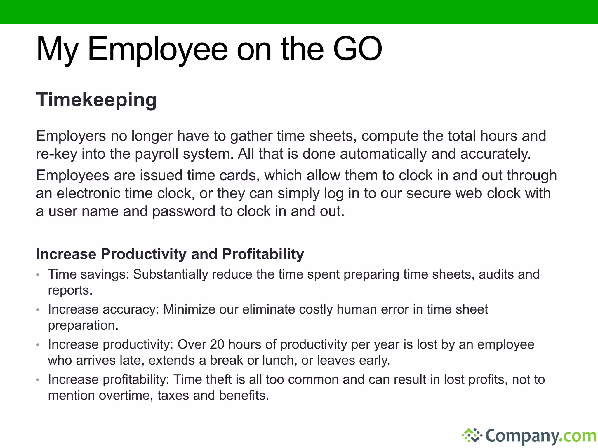 My Employee on the GO 
Timekeeping 
Employers no longer have to gather time sheets, compute the total hours and 
re-key into the payroll system. All that is done automatically and accurately. 
Employees are issued time cards, which allow them to clock in and out through 
an electronic time clock, or they can simply log in to our secure web clock with 
a user name and password to clock in and out. 
Increase Productivity and Profitability 
• Time savings: Substantially reduce the time spent preparing time sheets, audits and 
reports. 
• Increase accuracy: Minimize our eliminate costly human error in time sheet 
preparation. 
• Increase productivity: Over 20 hours of productivity per year is lost by an employee 
who arrives late, extends a break or lunch, or leaves early. 
• Increase profitability: Time theft is all too common and can result in lost profits, not to 
mention overtime, taxes and benefits. 
 