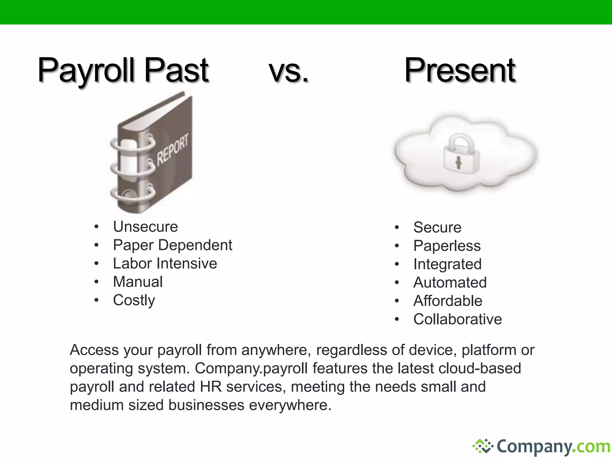 Payroll Past vs. Present 
• Unsecure 
• Paper Dependent 
• Labor Intensive 
• Manual 
• Costly 
• Secure 
• Paperless 
• Integrated 
• Automated 
• Affordable 
• Collaborative 
Access your payroll from anywhere, regardless of device, platform or 
operating system. Company.payroll features the latest cloud-based 
payroll and related HR services, meeting the needs small and 
medium sized businesses everywhere. 
 