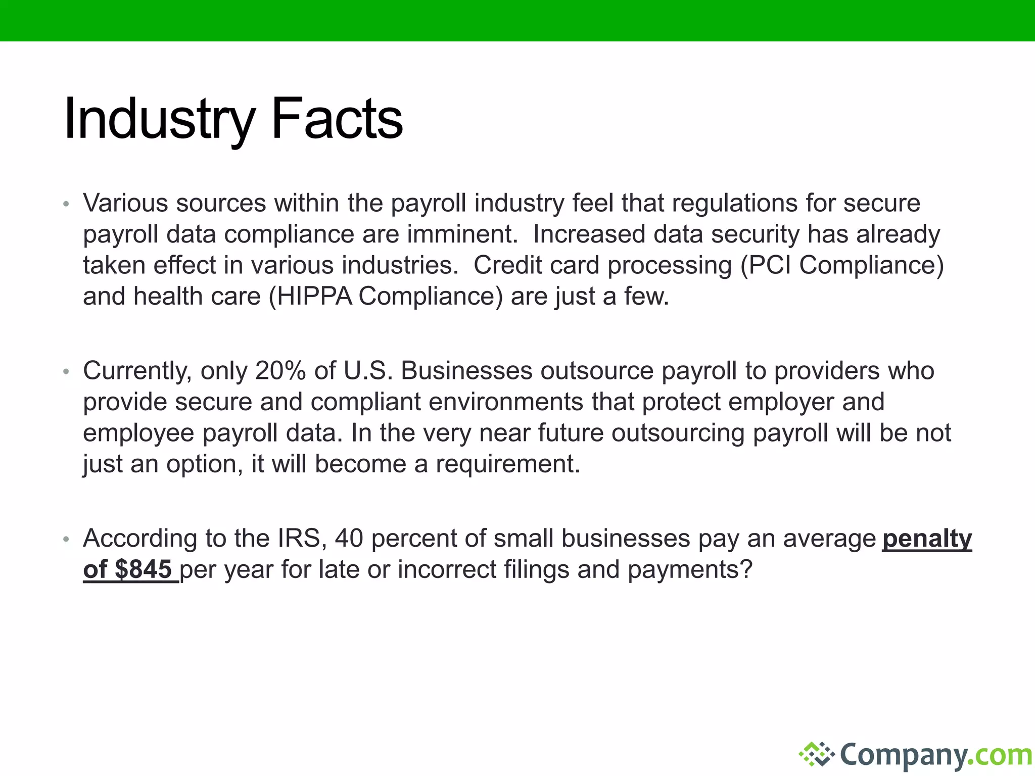 Industry Facts 
• Various sources within the payroll industry feel that regulations for secure 
payroll data compliance are imminent. Increased data security has already 
taken effect in various industries. Credit card processing (PCI Compliance) 
and health care (HIPPA Compliance) are just a few. 
• Currently, only 20% of U.S. Businesses outsource payroll to providers who 
provide secure and compliant environments that protect employer and 
employee payroll data. In the very near future outsourcing payroll will be not 
just an option, it will become a requirement. 
• According to the IRS, 40 percent of small businesses pay an average penalty 
of $845 per year for late or incorrect filings and payments? 
 