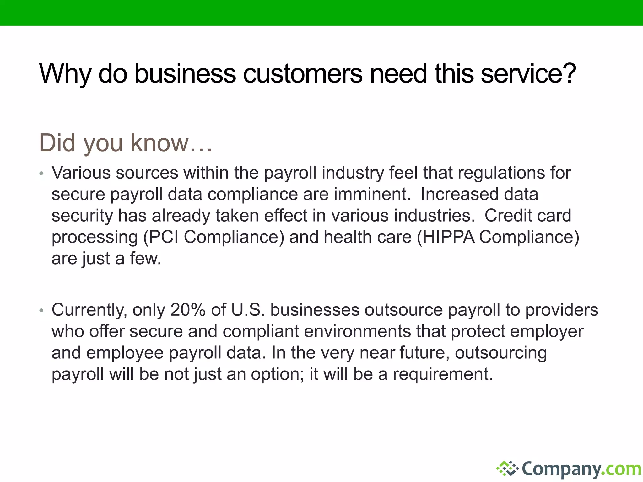 Why do business customers need this service? 
Did you know… 
• Various sources within the payroll industry feel that regulations for 
secure payroll data compliance are imminent. Increased data 
security has already taken effect in various industries. Credit card 
processing (PCI Compliance) and health care (HIPPA Compliance) 
are just a few. 
• Currently, only 20% of U.S. businesses outsource payroll to providers 
who offer secure and compliant environments that protect employer 
and employee payroll data. In the very near future, outsourcing 
payroll will be not just an option; it will be a requirement. 
 