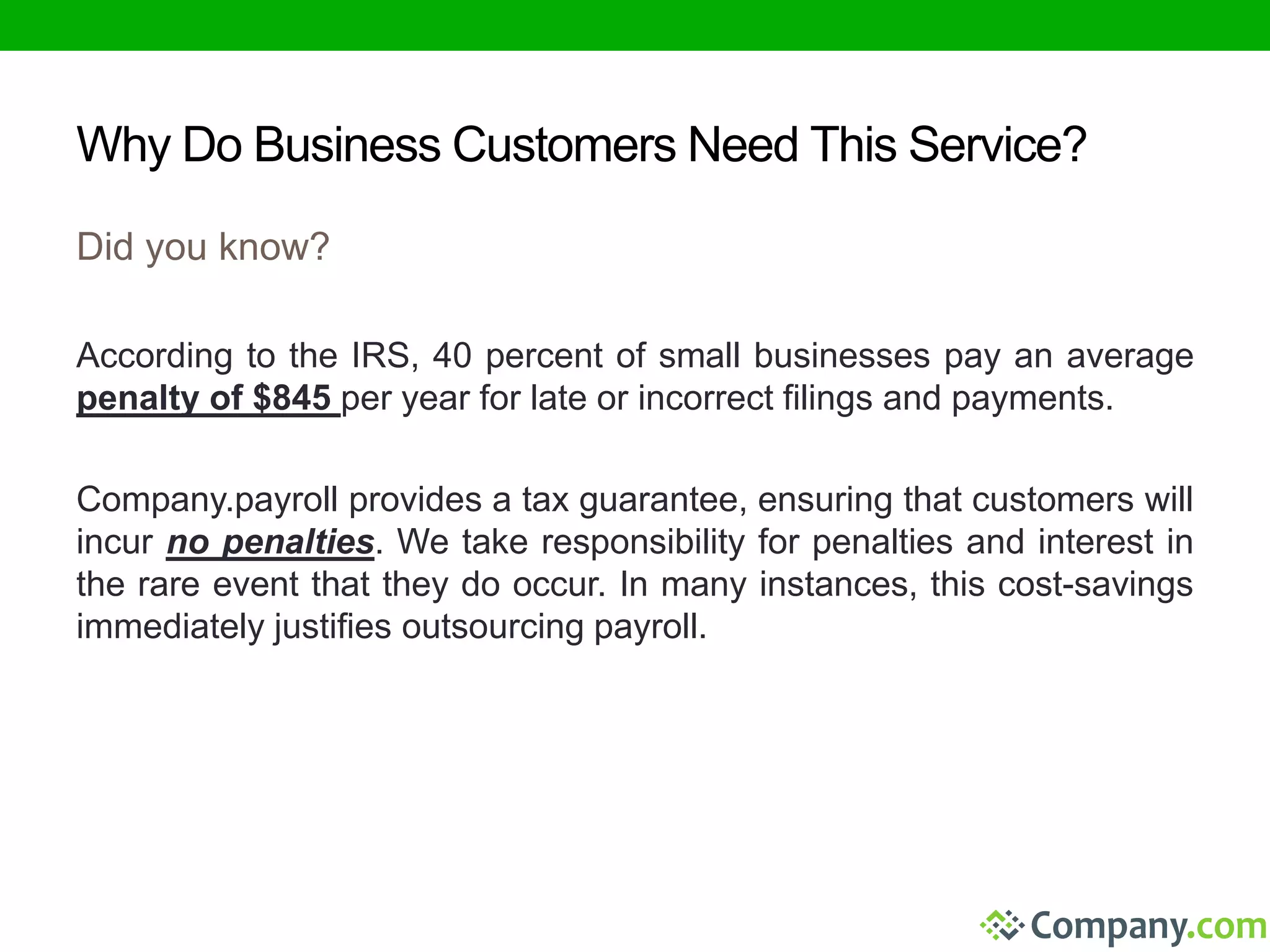 Why Do Business Customers Need This Service? 
Did you know? 
According to the IRS, 40 percent of small businesses pay an average 
penalty of $845 per year for late or incorrect filings and payments. 
Company.payroll provides a tax guarantee, ensuring that customers will 
incur no penalties. We take responsibility for penalties and interest in 
the rare event that they do occur. In many instances, this cost-savings 
immediately justifies outsourcing payroll. 
 
