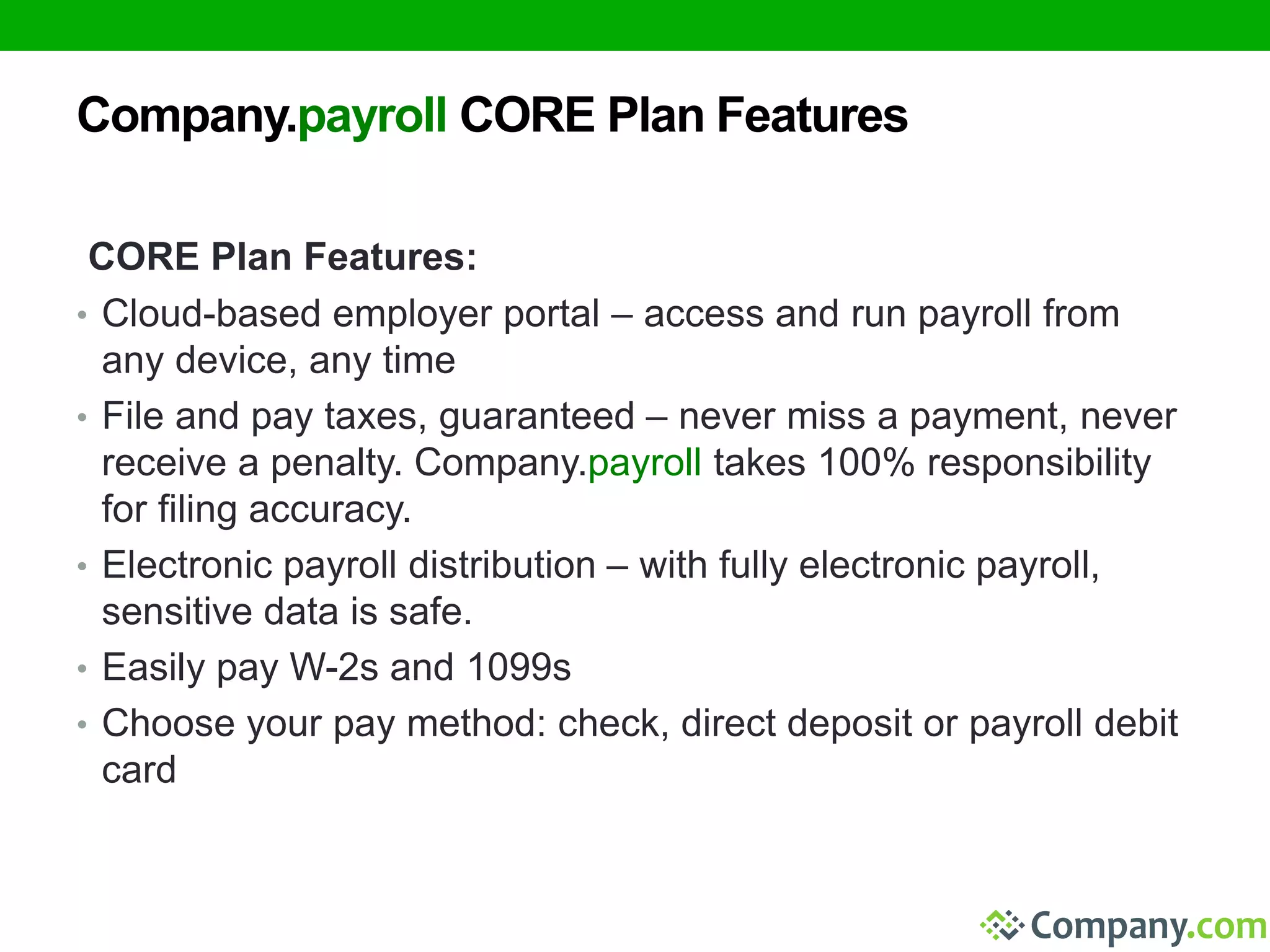 Company.payroll CORE Plan Features 
CORE Plan Features: 
• Cloud-based employer portal – access and run payroll from 
any device, any time 
• File and pay taxes, guaranteed – never miss a payment, never 
receive a penalty. Company.payroll takes 100% responsibility 
for filing accuracy. 
• Electronic payroll distribution – with fully electronic payroll, 
sensitive data is safe. 
• Easily pay W-2s and 1099s 
• Choose your pay method: check, direct deposit or payroll debit 
card 
 