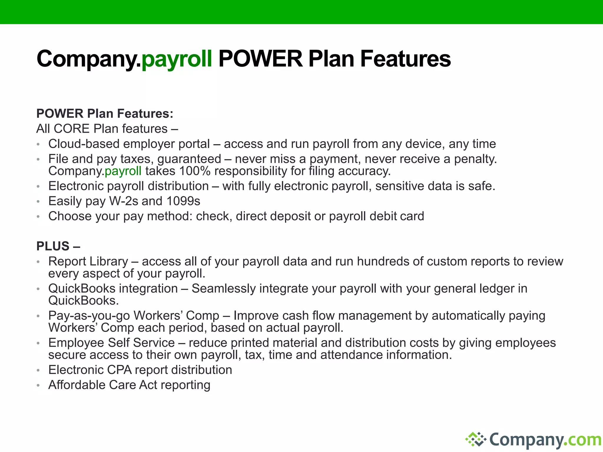 Company.payroll POWER Plan Features 
POWER Plan Features: 
All CORE Plan features – 
• Cloud-based employer portal – access and run payroll from any device, any time 
• File and pay taxes, guaranteed – never miss a payment, never receive a penalty. 
Company.payroll takes 100% responsibility for filing accuracy. 
• Electronic payroll distribution – with fully electronic payroll, sensitive data is safe. 
• Easily pay W-2s and 1099s 
• Choose your pay method: check, direct deposit or payroll debit card 
PLUS – 
• Report Library – access all of your payroll data and run hundreds of custom reports to review 
every aspect of your payroll. 
• QuickBooks integration – Seamlessly integrate your payroll with your general ledger in 
QuickBooks. 
• Pay-as-you-go Workers’ Comp – Improve cash flow management by automatically paying 
Workers’ Comp each period, based on actual payroll. 
• Employee Self Service – reduce printed material and distribution costs by giving employees 
secure access to their own payroll, tax, time and attendance information. 
• Electronic CPA report distribution 
• Affordable Care Act reporting 
 