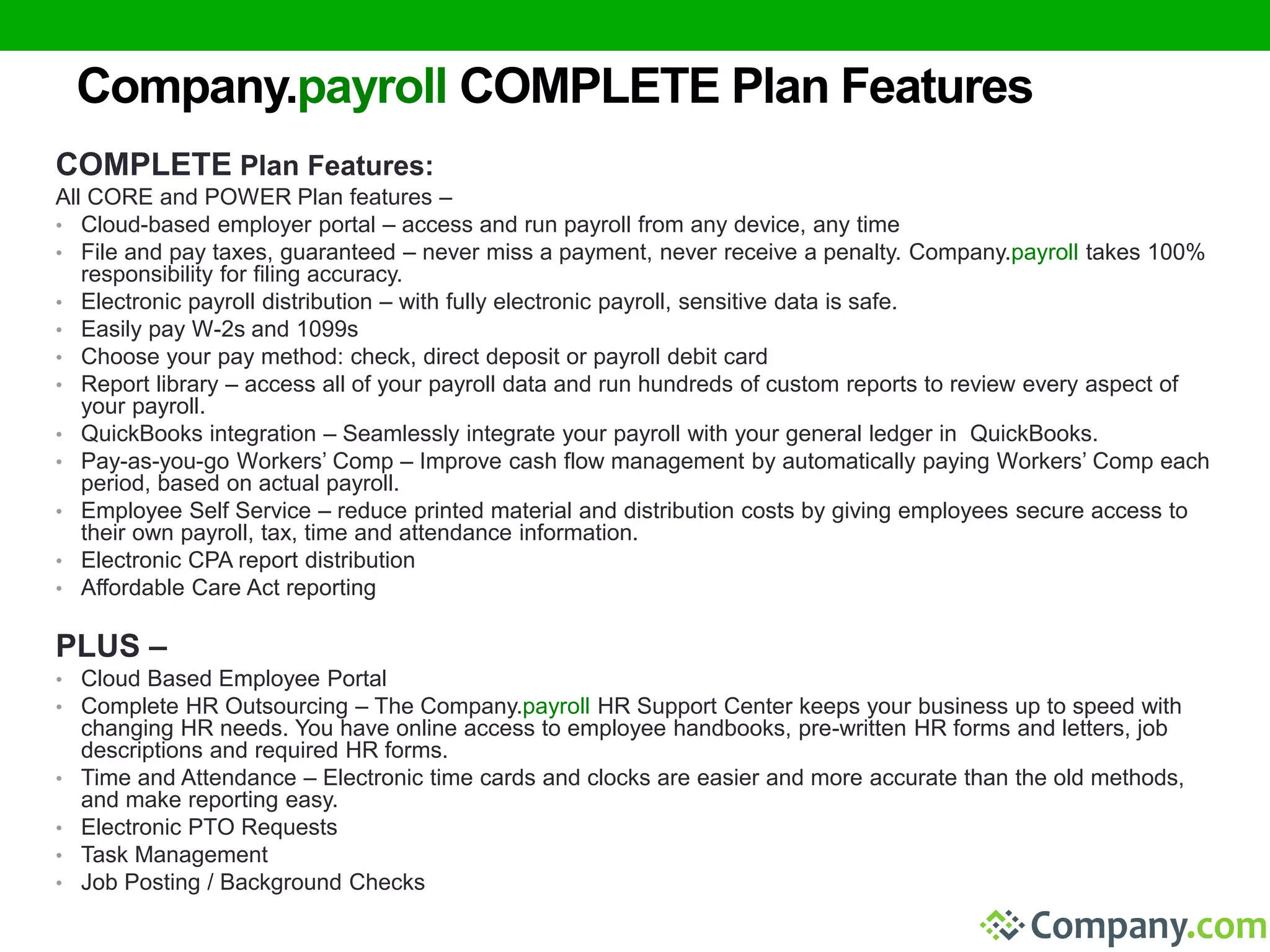 Company.payroll COMPLETE Plan Features 
COMPLETE Plan Features: 
All CORE and POWER Plan features – 
• Cloud-based employer portal – access and run payroll from any device, any time 
• File and pay taxes, guaranteed – never miss a payment, never receive a penalty. Company.payroll takes 100% 
responsibility for filing accuracy. 
• Electronic payroll distribution – with fully electronic payroll, sensitive data is safe. 
• Easily pay W-2s and 1099s 
• Choose your pay method: check, direct deposit or payroll debit card 
• Report library – access all of your payroll data and run hundreds of custom reports to review every aspect of 
your payroll. 
• QuickBooks integration – Seamlessly integrate your payroll with your general ledger in QuickBooks. 
• Pay-as-you-go Workers’ Comp – Improve cash flow management by automatically paying Workers’ Comp each 
period, based on actual payroll. 
• Employee Self Service – reduce printed material and distribution costs by giving employees secure access to 
their own payroll, tax, time and attendance information. 
• Electronic CPA report distribution 
• Affordable Care Act reporting 
PLUS – 
• Cloud Based Employee Portal 
• Complete HR Outsourcing – The Company.payroll HR Support Center keeps your business up to speed with 
changing HR needs. You have online access to employee handbooks, pre-written HR forms and letters, job 
descriptions and required HR forms. 
• Time and Attendance – Electronic time cards and clocks are easier and more accurate than the old methods, 
and make reporting easy. 
• Electronic PTO Requests 
• Task Management 
• Job Posting / Background Checks 
 