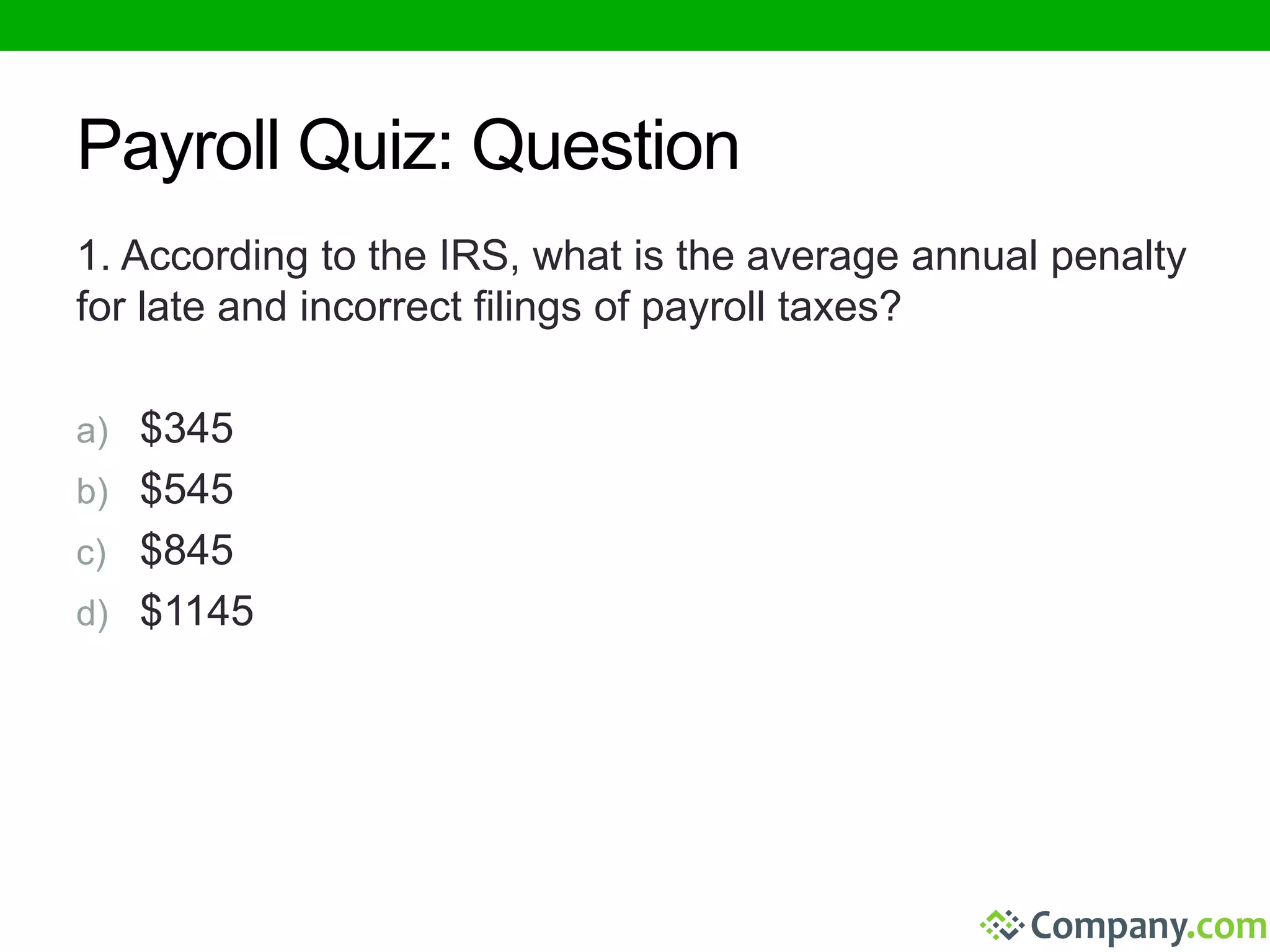 Payroll Quiz: Question 
1. According to the IRS, what is the average annual penalty 
for late and incorrect filings of payroll taxes? 
a) $345 
b) $545 
c) $845 
d) $1145 
 