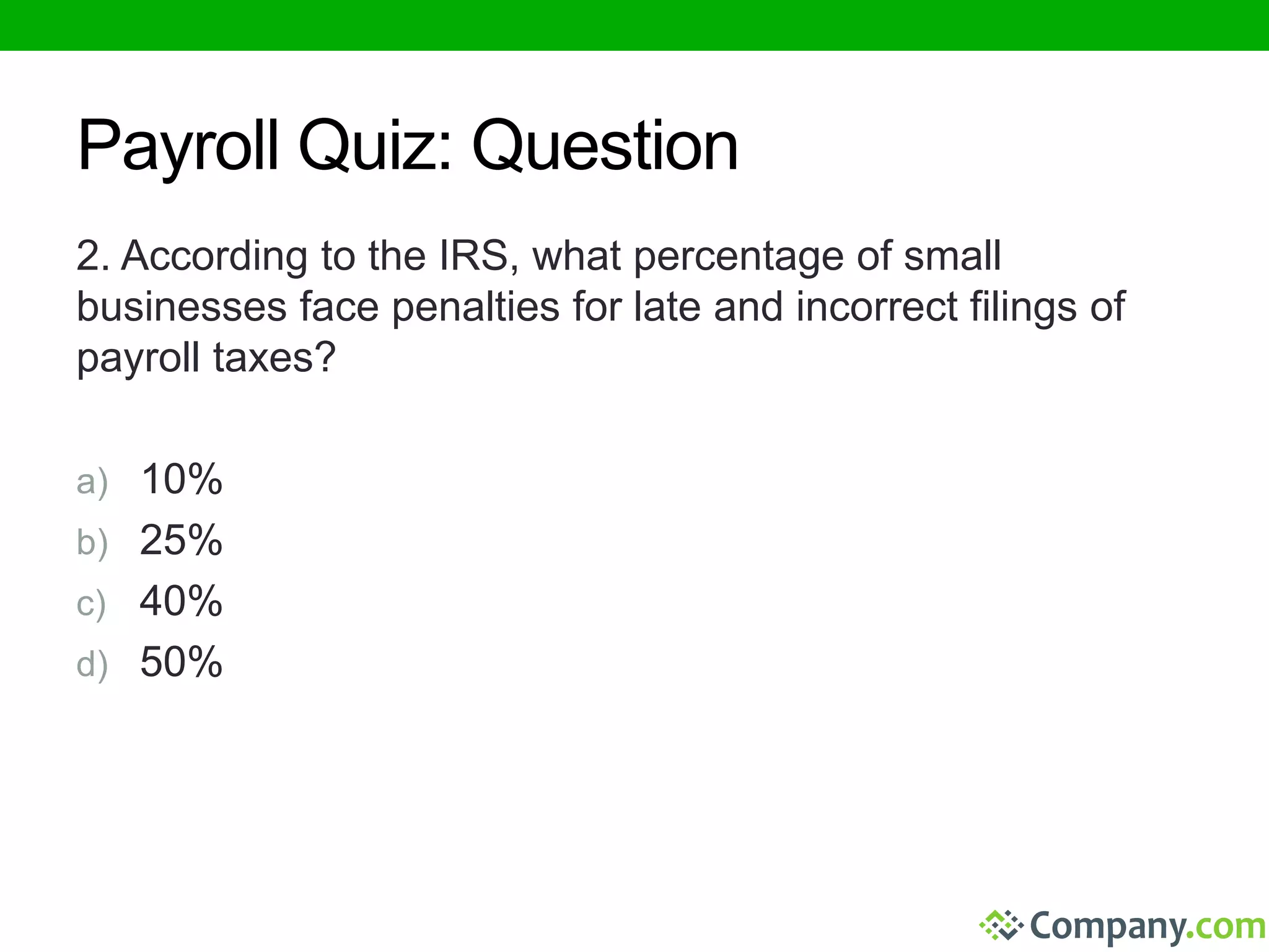 Payroll Quiz: Question 
2. According to the IRS, what percentage of small 
businesses face penalties for late and incorrect filings of 
payroll taxes? 
a) 10% 
b) 25% 
c) 40% 
d) 50% 
 
