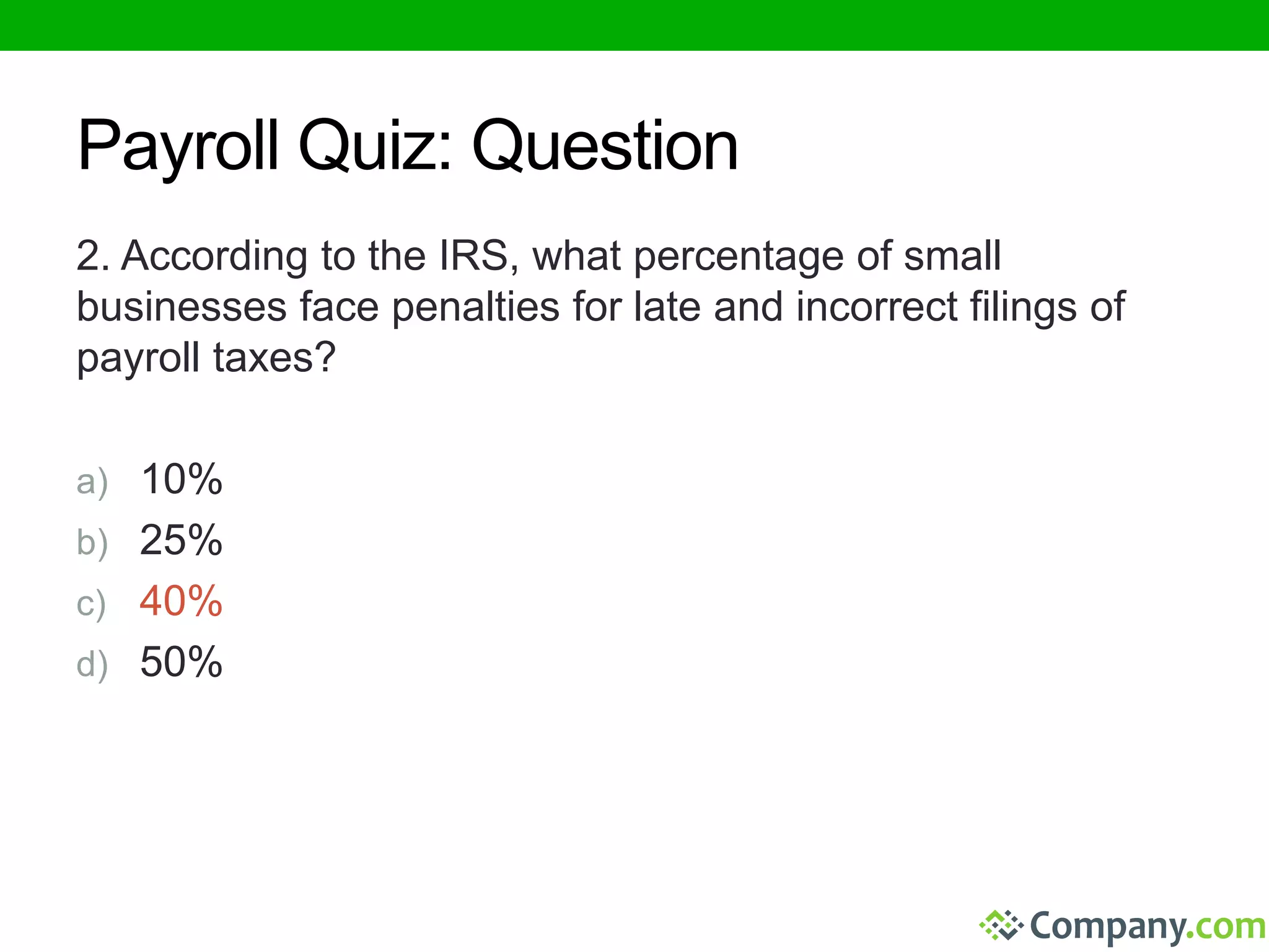 Payroll Quiz: Question 
2. According to the IRS, what percentage of small 
businesses face penalties for late and incorrect filings of 
payroll taxes? 
a) 10% 
b) 25% 
c) 40% 
d) 50% 
 