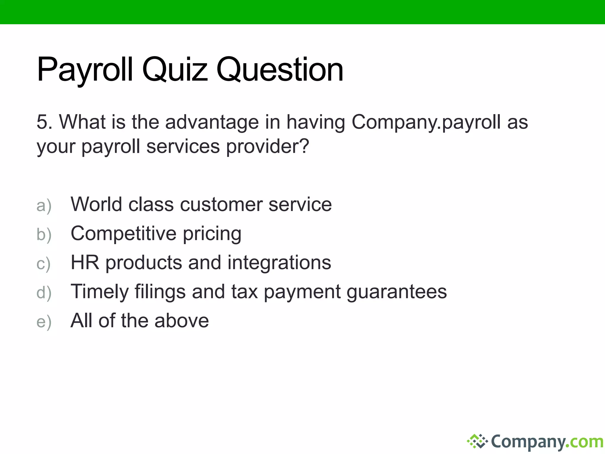 Payroll Quiz Question 
5. What is the advantage in having Company.payroll as 
your payroll services provider? 
a) World class customer service 
b) Competitive pricing 
c) HR products and integrations 
d) Timely filings and tax payment guarantees 
e) All of the above 
 