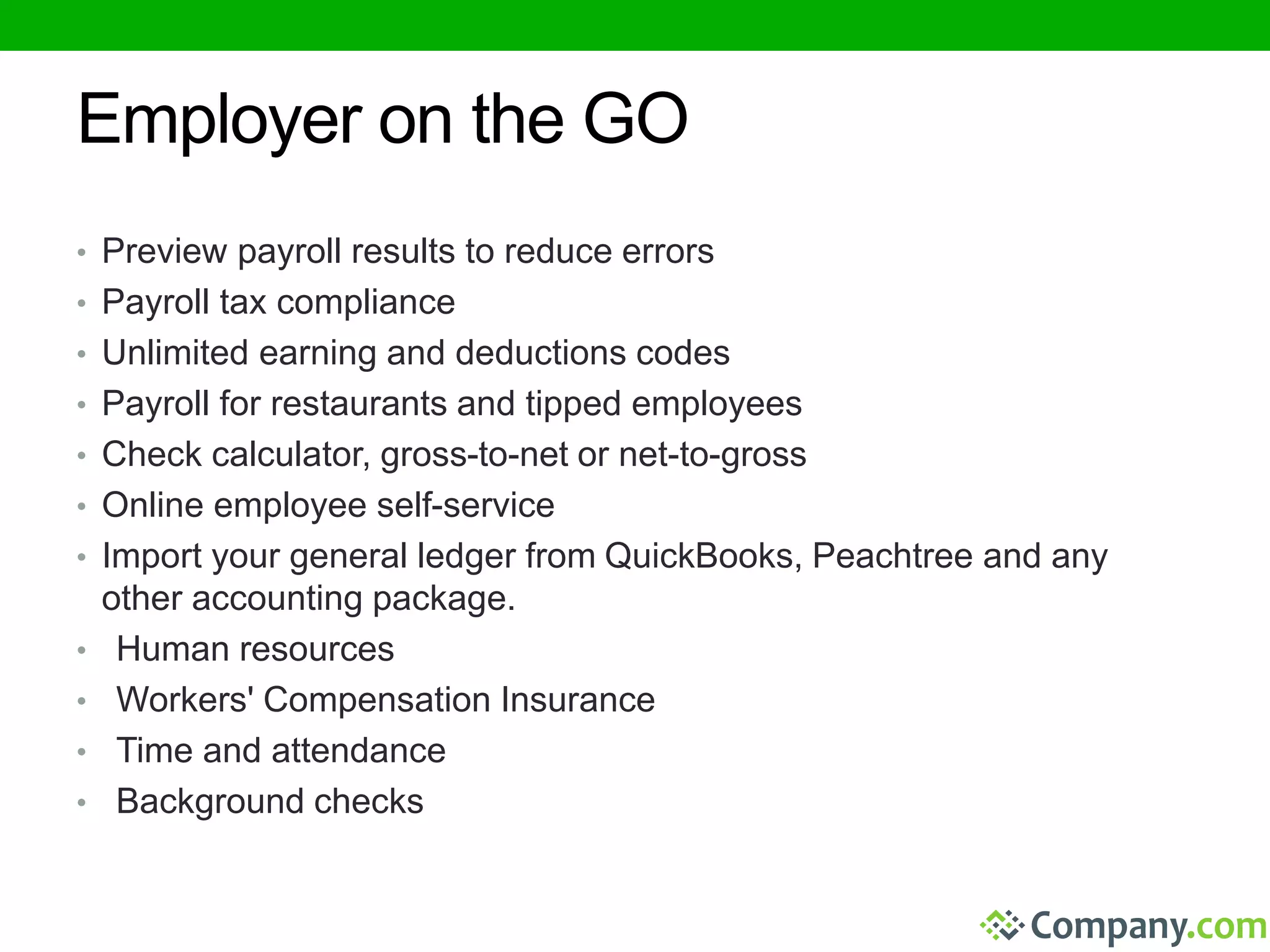 Employer on the GO 
• Preview payroll results to reduce errors 
• Payroll tax compliance 
• Unlimited earning and deductions codes 
• Payroll for restaurants and tipped employees 
• Check calculator, gross-to-net or net-to-gross 
• Online employee self-service 
• Import your general ledger from QuickBooks, Peachtree and any 
other accounting package. 
• Human resources 
• Workers' Compensation Insurance 
• Time and attendance 
• Background checks 
 