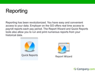 Reporting 
Reporting has been revolutionized. You have easy and convenient 
access to your data. Employer on the GO offers real time access to 
payroll reports each pay period. The Report Wizard and Quick Reports 
tools also allow you to run and print numerous reports from your 
historical data. 
 