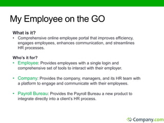 My Employee on the GO 
What is it? 
• Comprehensive online employee portal that improves efficiency, 
engages employees, enhances communication, and streamlines 
HR processes. 
Who’s it for? 
• Employee: Provides employees with a single login and 
comprehensive set of tools to interact with their employer. 
• Company: Provides the company, managers, and its HR team with 
a platform to engage and communicate with their employees. 
• Payroll Bureau: Provides the Payroll Bureau a new product to 
integrate directly into a client’s HR process. 
 