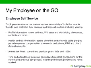 My Employee on the GO 
Employee Self Service 
Employees receive secure internet access to a variety of tools that enable 
them to take control of their personal and financial matters, including viewing: 
• Profile information: name, address, W4, state and withholding allowances, 
contacts and more. 
• Payroll and tax information: details of current and previous years’ per pay 
period employee compensation statements, deductions, PTO and direct 
deposit amounts. 
• Annual tax forms: current and previous years’ W2s and 1099s. 
• Time and Attendance: details of each day’s time clock transactions for the 
current and previous pay periods, including time clock punches and hours 
worked. 
 