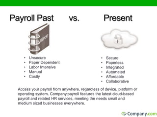 Payroll Past vs. Present 
• Unsecure 
• Paper Dependent 
• Labor Intensive 
• Manual 
• Costly 
• Secure 
• Paperless 
• Integrated 
• Automated 
• Affordable 
• Collaborative 
Access your payroll from anywhere, regardless of device, platform or 
operating system. Company.payroll features the latest cloud-based 
payroll and related HR services, meeting the needs small and 
medium sized businesses everywhere. 
 