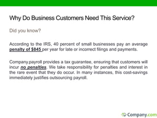 Why Do Business Customers Need This Service? 
Did you know? 
According to the IRS, 40 percent of small businesses pay an average 
penalty of $845 per year for late or incorrect filings and payments. 
Company.payroll provides a tax guarantee, ensuring that customers will 
incur no penalties. We take responsibility for penalties and interest in 
the rare event that they do occur. In many instances, this cost-savings 
immediately justifies outsourcing payroll. 
 