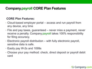 Company.payroll CORE Plan Features 
CORE Plan Features: 
• Cloud-based employer portal – access and run payroll from 
any device, any time 
• File and pay taxes, guaranteed – never miss a payment, never 
receive a penalty. Company.payroll takes 100% responsibility 
for filing accuracy. 
• Electronic payroll distribution – with fully electronic payroll, 
sensitive data is safe. 
• Easily pay W-2s and 1099s 
• Choose your pay method: check, direct deposit or payroll debit 
card 
 