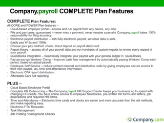 Company.payroll COMPLETE Plan Features 
COMPLETE Plan Features: 
All CORE and POWER Plan features – 
• Cloud-based employer portal – access and run payroll from any device, any time 
• File and pay taxes, guaranteed – never miss a payment, never receive a penalty. Company.payroll takes 100% 
responsibility for filing accuracy. 
• Electronic payroll distribution – with fully electronic payroll, sensitive data is safe. 
• Easily pay W-2s and 1099s 
• Choose your pay method: check, direct deposit or payroll debit card 
• Report library – access all of your payroll data and run hundreds of custom reports to review every aspect of 
your payroll. 
• QuickBooks integration – Seamlessly integrate your payroll with your general ledger in QuickBooks. 
• Pay-as-you-go Workers’ Comp – Improve cash flow management by automatically paying Workers’ Comp each 
period, based on actual payroll. 
• Employee Self Service – reduce printed material and distribution costs by giving employees secure access to 
their own payroll, tax, time and attendance information. 
• Electronic CPA report distribution 
• Affordable Care Act reporting 
PLUS – 
• Cloud Based Employee Portal 
• Complete HR Outsourcing – The Company.payroll HR Support Center keeps your business up to speed with 
changing HR needs. You have online access to employee handbooks, pre-written HR forms and letters, job 
descriptions and required HR forms. 
• Time and Attendance – Electronic time cards and clocks are easier and more accurate than the old methods, 
and make reporting easy. 
• Electronic PTO Requests 
• Task Management 
• Job Posting / Background Checks 
 
