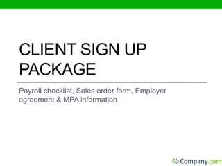 CLIENT SIGN UP 
PACKAGE 
Payroll checklist, Sales order form, Employer 
agreement & MPA information 
 