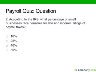 Payroll Quiz: Question 
2. According to the IRS, what percentage of small 
businesses face penalties for late and incorrect filings of 
payroll taxes? 
a) 10% 
b) 25% 
c) 40% 
d) 50% 
 