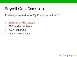 Payroll Quiz Question 
4. Identify one feature of My Employer on the GO. 
a) Electronic PTO request 
b) Gift card acceptance 
c) ACA Reporting 
d) None of the above 
 