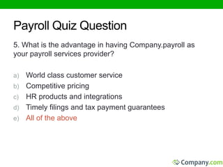 Payroll Quiz Question 
5. What is the advantage in having Company.payroll as 
your payroll services provider? 
a) World class customer service 
b) Competitive pricing 
c) HR products and integrations 
d) Timely filings and tax payment guarantees 
e) All of the above 
 