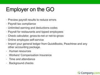 Employer on the GO 
• Preview payroll results to reduce errors 
• Payroll tax compliance 
• Unlimited earning and deductions codes 
• Payroll for restaurants and tipped employees 
• Check calculator, gross-to-net or net-to-gross 
• Online employee self-service 
• Import your general ledger from QuickBooks, Peachtree and any 
other accounting package. 
• Human resources 
• Workers' Compensation Insurance 
• Time and attendance 
• Background checks 
 
