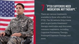 There are various treatments
available to those who suffer from
PTSD. The VA website [http://www.
ptsd.va.gov/public/treatment/
therapy-med/index.asp] discusses
common treatments, including
Cognitive Processing Therapy,
Prolonged Exposure Therapy, and
more.
"PTSD sufferers need
medication, nottherapy."7
 