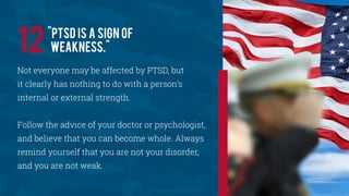 Not everyone may be affected by PTSD, but
it clearly has nothing to do with a person’s
internal or external strength.
Follow the advice of your doctor or psychologist,
and believe that you can become whole. Always
remind yourself that you are not your disorder,
and you are not weak.
"PTSD is a sign of
weakness."12
 