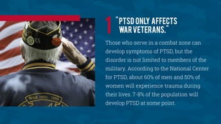 "PTSD only affects
warveterans."
Those who serve in a combat zone can
develop symptoms of PTSD, but the
disorder is not limited to members of the
military. According to the National Center
for PTSD, about 60% of men and 50% of
women will experience trauma during
their lives. 7-8% of the population will
develop PTSD at some point.
1
 