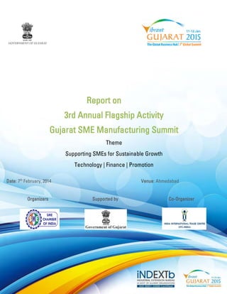 Report on 
3rd Annual Flagship Activity 
Gujarat SME Manufacturing Summit 
Theme 
Supporting SMEs for Sustainable Growth 
Technology | Finance | Promotion 
Date: 7th February, 2014 Venue: Ahmedabad 
Organizers Supported by Co-Organizer 
 