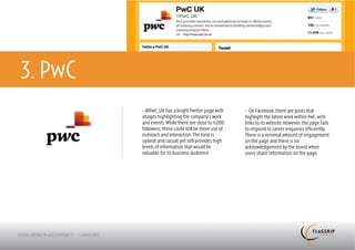 3. PwC
         > @PwC_UK has a bright Twitter page with      > On Facebook, there are posts that
         images highlighting the company’s work        highlight the latest work within PwC, with
         and events. While there are close to 11,000   links to its website. However, the page fails
         followers, there could still be more use of   to respond to career enquiries efficiently.
         outreach and interaction. The tone is         There is a minimal amount of engagement
         upbeat and casual, yet still provides high    on the page and there is no
         levels of information that would be           acknowledgement by the brand when
         valuable for its business audience.           users share information on the page.
 