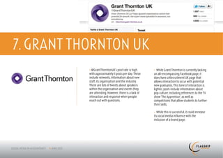 7. GRANT THORNTON UK
           > @GrantThorntonUK’s post rate is high,      > While Grant Thornton is currently lacking
           with approximately 5 posts per day. These    an all-encompassing Facebook page, it
           include retweets, information about new      does have a Recruitment UK page that
           staff, its organisation and the industry.    allows interaction to occur with potential
           There are lots of tweets about speakers      new graduates. This tone of interaction is
           within the organisation and events they      lighter; posts include information about
           are attending. However, there is a lack of   pop culture, including references to the TV
           interaction and response when people         show ‘The Apprentice’, as well as
           reach out with questions.                    competitions that allow students to further
                                                        their skills.

                                                        > While this is successful, it could increase
                                                        its social media influence with the
                                                        inclusion of a brand page.
 