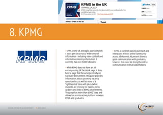 8. KPMG
          > KPMG in the UK averages approximately      > KPMG is currently lacking outreach and
          4 posts per day across a wide range of       interaction with its online community
          information - including video content and    across all channels. At present there is
          informative industry information. It         good communication with graduates,
          currently has over 5,000 followers.          however this could be strengthened by
                                                       communication with all stakeholders.
          > While KPMG does not have an all-
          encompassing UK Facebook page, it does
          have a page that focuses specifically on
          Graduate Recruitment. This page provides
          information about upcoming vacancy
          opportunities, as well as more of a
          ‘lighthearted’ tone with jokes (while
          students are revising for exams), news
          updates and links to KPMG achievements.
          This page has more than 6,000 ‘likes’ and
          allows for an interactive platform between
          KPMG and graduates.
 