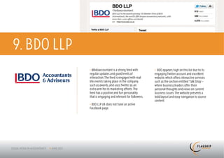 9. BDO LLP
             > @bdoaccountant is a strong feed with         > BDO appears high on this list due to its
             regular updates and good levels of             engaging Twitter account and excellent
             interaction. The feed is engaged with real     website, which offers interactive services
             life events taking place in the company,       such as the section entitled ‘Talk Shop’ –
             such as awards, and uses Twitter as an         where business leaders offer their
             extra arm for its marketing efforts. The       personal thoughts and views on current
             feed has a positive and fun personality        business issues. The website presents a
             that is engaging and relevant for followers.   bold layout and easy navigation to source
                                                            content.
             > BDO LLP UK does not have an active
             Facebook page.
 