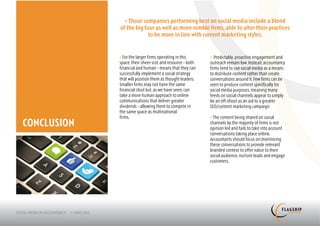 > Those companies performing best on social media include a blend
             of the big four as well as more nimble firms, able to alter their practices
                          to be more in line with current marketing styles.


             > For the larger firms operating in this      > Predictably, proactive engagement and
             space, their sheer size and resource – both   outreach remain low. Instead, accountancy
             financial and human – means that they can     firms tend to use social media as a means
             successfully implement a social strategy      to distribute content rather than create
             that will position them as thought leaders.   conversations around it. Few firms can be
             Smaller firms may not have the same           seen to produce content specifically for
             financial clout but, as we have seen, can     social media purposes, meaning many
             take a more human approach to online          feeds on social channels appear to simply
             communications that deliver greater           be an off-shoot as an aid to a greater
             dividends – allowing them to compete in       SEO/content marketing campaign.
             the same space as multinational
             firms.                                        > The content being shared on social
CONCLUSION                                                 channels by the majority of firms is not
                                                           opinion led and fails to take into account
                                                           conversations taking place online.
                                                           Accountants should focus on monitoring
                                                           these conversations to provide relevant
                                                           branded context to offer value to their
                                                           social audience, nurture leads and engage
                                                           customers.
 