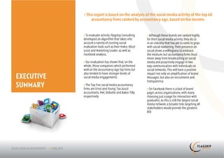 > This report is based on the analysis of the social media activity of the top 60
                 accountancy firms ranked by Accountancy Age, based on fee income.


            > To evaluate activity, Flagship Consulting   > Although these brands are ranked highly
            developed an algorithm that takes into        for their social media activity, they do so
            account a variety of existing social          in an industry that has yet to come to grips
            evaluation tools such as Peer Index, Klout    with social marketing. Their presence on
            score and Marketing Grader, as well as        social shows a willingness to embrace
            Facebook analysis.                            the medium, but accountancy firms must
                                                          move away from broadcasting on social
            > Our evaluation has shown that, on the       media and proactively engage in two
            whole, those companies which performed        way communication with individuals on
            well on the Accountancy Age top firms list    social networks. This will have a positive
            also tended to have stronger levels of
EXECUTIVE
                                                          impact not only on amplification of brand
            social media engagements.                     Messages, but also on recruitment and
                                                          transparency.
SUMMARY     > The Top Five social media accountancy
            firms are Ernst and Young, Tax Assist         > On Facebook there is a lack of brand
            Accountants, PwC, Deloitte and Baker Tilly,   pages across organisations, with many
            respectively.                                 choosing just a page for interaction with
                                                          graduates. As this is still the largest social
                                                          media network, a broader link targeting all
                                                          stakeholders would provide the greatest
                                                          ROI.
 