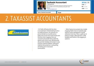 2. TAXASSIST ACCOUNTANTS
           > On Twitter, @TaxAssistUK has done           > While TaxAssist Accountants has a highly
           a successful job in demonstrating its focus   engaging Twitter Feed, its Facebook page
           on small businesses. The inclusion of a       requires further development to guide
           person (female) as its profile picture        interaction from fans. There is good use of
           makes the account much more human and         linking to images, although there is little
           therefore more engaging. Posts are            feedback and content is not engaging its
           consistent and provide links to both the      audience.
           website and current issues. @TaxAssistUK
           also provides feedback and answers to any
           questions asked by followers, although it
           could be more proactive in outreaching
           and taking part in non-brand
           conversations.
 
