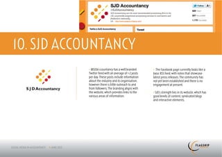 10. SJD ACCOUNTANCY
           > @SJDA ccountancy has a well branded       > The Facebook page currently looks like a
           Twitter feed with an average of 1-2 posts   basic RSS feed, with notes that showcase
           per day. These posts include information    latest press releases. The community has
           about the industry and its organisation,    not yet been established and there is no
           however there is little outreach to and     engagement at present.
           from followers. The branding aligns with
           the website, which provides links to the    > SJD’s strength lies in its website, which has
           various areas of information.               good levels of content, syndicated blogs
                                                       and interactive elements.
 