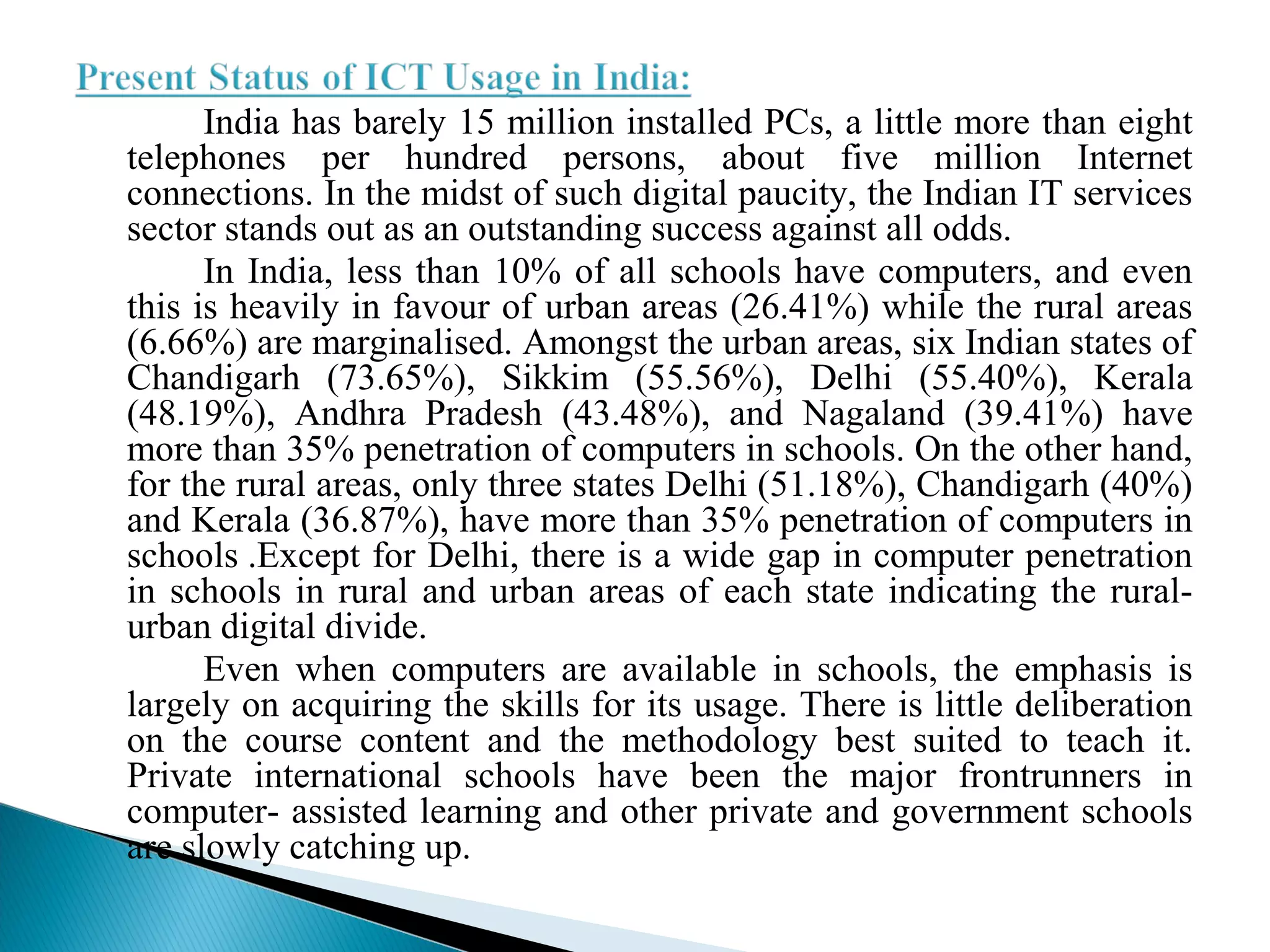 India has barely 15 million installed PCs, a little more than eight
telephones per hundred persons, about five million Internet
connections. In the midst of such digital paucity, the Indian IT services
sector stands out as an outstanding success against all odds.
In India, less than 10% of all schools have computers, and even
this is heavily in favour of urban areas (26.41%) while the rural areas
(6.66%) are marginalised. Amongst the urban areas, six Indian states of
Chandigarh (73.65%), Sikkim (55.56%), Delhi (55.40%), Kerala
(48.19%), Andhra Pradesh (43.48%), and Nagaland (39.41%) have
more than 35% penetration of computers in schools. On the other hand,
for the rural areas, only three states Delhi (51.18%), Chandigarh (40%)
and Kerala (36.87%), have more than 35% penetration of computers in
schools .Except for Delhi, there is a wide gap in computer penetration
in schools in rural and urban areas of each state indicating the rural-
urban digital divide.
Even when computers are available in schools, the emphasis is
largely on acquiring the skills for its usage. There is little deliberation
on the course content and the methodology best suited to teach it.
Private international schools have been the major frontrunners in
computer- assisted learning and other private and government schools
are slowly catching up.
 