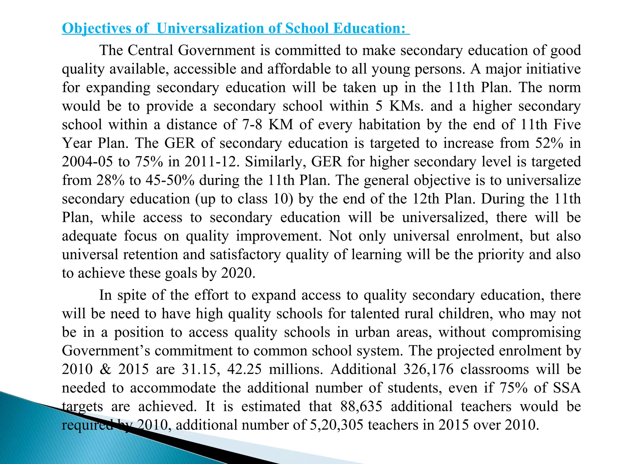 Objectives of Universalization of School Education:
The Central Government is committed to make secondary education of good
quality available, accessible and affordable to all young persons. A major initiative
for expanding secondary education will be taken up in the 11th Plan. The norm
would be to provide a secondary school within 5 KMs. and a higher secondary
school within a distance of 7-8 KM of every habitation by the end of 11th Five
Year Plan. The GER of secondary education is targeted to increase from 52% in
2004-05 to 75% in 2011-12. Similarly, GER for higher secondary level is targeted
from 28% to 45-50% during the 11th Plan. The general objective is to universalize
secondary education (up to class 10) by the end of the 12th Plan. During the 11th
Plan, while access to secondary education will be universalized, there will be
adequate focus on quality improvement. Not only universal enrolment, but also
universal retention and satisfactory quality of learning will be the priority and also
to achieve these goals by 2020.
In spite of the effort to expand access to quality secondary education, there
will be need to have high quality schools for talented rural children, who may not
be in a position to access quality schools in urban areas, without compromising
Government’s commitment to common school system. The projected enrolment by
2010 & 2015 are 31.15, 42.25 millions. Additional 326,176 classrooms will be
needed to accommodate the additional number of students, even if 75% of SSA
targets are achieved. It is estimated that 88,635 additional teachers would be
required by 2010, additional number of 5,20,305 teachers in 2015 over 2010.
 
