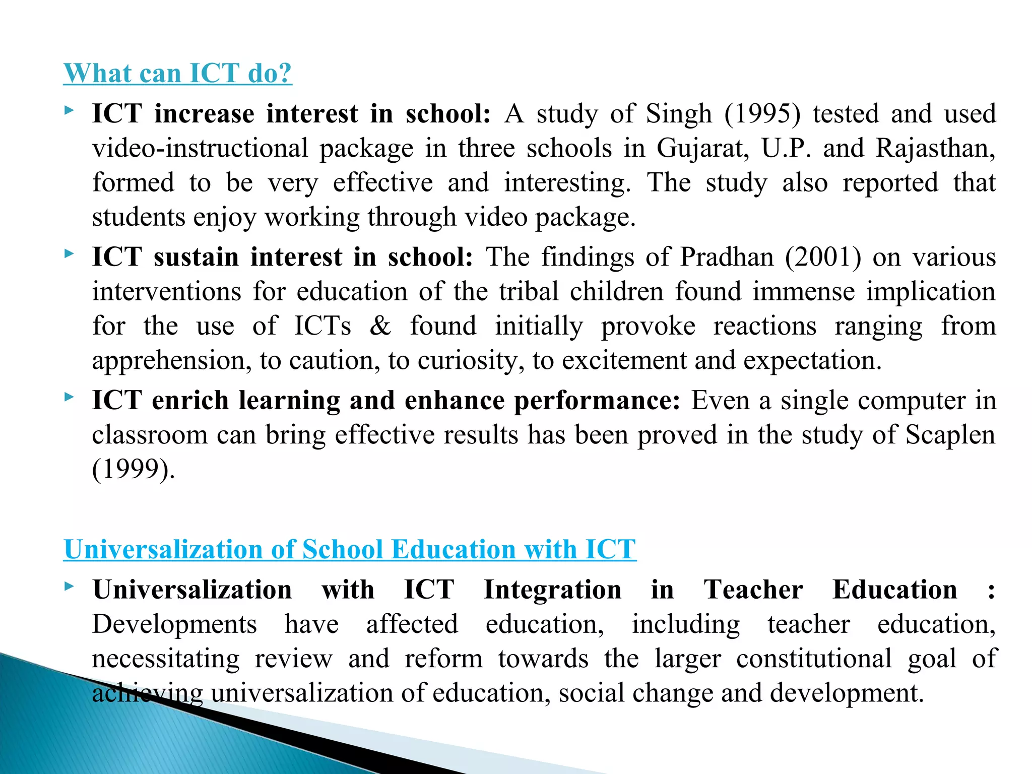 What can ICT do?
 ICT increase interest in school: A study of Singh (1995) tested and used
video-instructional package in three schools in Gujarat, U.P. and Rajasthan,
formed to be very effective and interesting. The study also reported that
students enjoy working through video package.
 ICT sustain interest in school: The findings of Pradhan (2001) on various
interventions for education of the tribal children found immense implication
for the use of ICTs & found initially provoke reactions ranging from
apprehension, to caution, to curiosity, to excitement and expectation.
 ICT enrich learning and enhance performance: Even a single computer in
classroom can bring effective results has been proved in the study of Scaplen
(1999).
Universalization of School Education with ICT
 Universalization with ICT Integration in Teacher Education :
Developments have affected education, including teacher education,
necessitating review and reform towards the larger constitutional goal of
achieving universalization of education, social change and development.
 