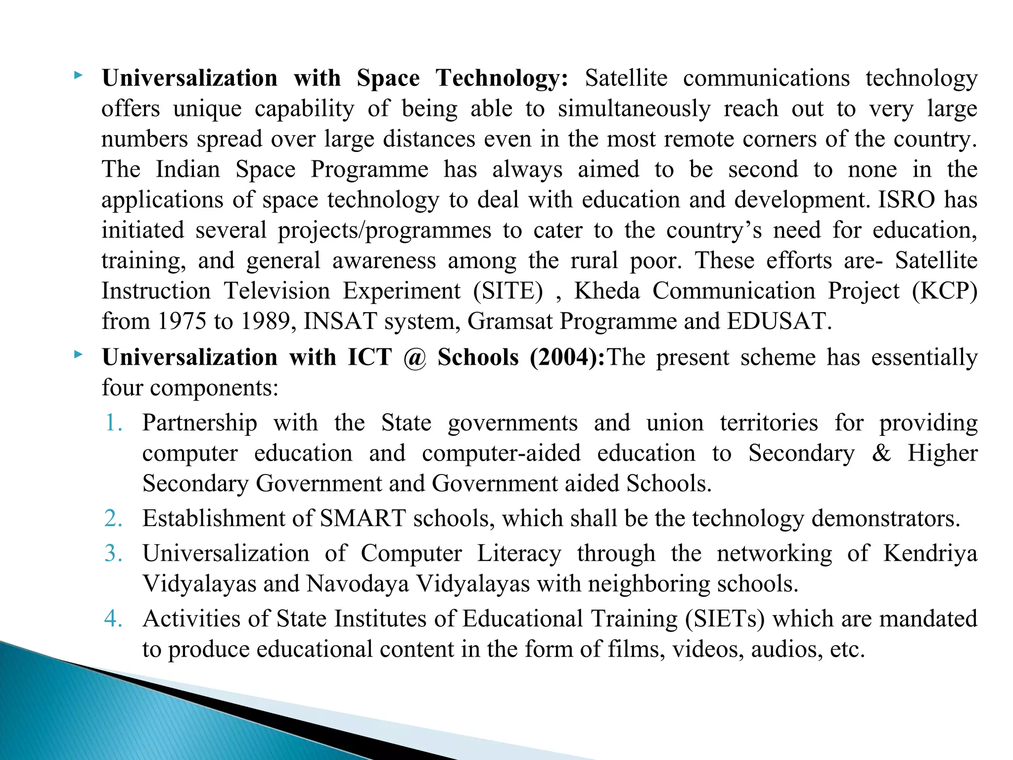  Universalization with Space Technology: Satellite communications technology
offers unique capability of being able to simultaneously reach out to very large
numbers spread over large distances even in the most remote corners of the country.
The Indian Space Programme has always aimed to be second to none in the
applications of space technology to deal with education and development. ISRO has
initiated several projects/programmes to cater to the country’s need for education,
training, and general awareness among the rural poor. These efforts are- Satellite
Instruction Television Experiment (SITE) , Kheda Communication Project (KCP)
from 1975 to 1989, INSAT system, Gramsat Programme and EDUSAT.
 Universalization with ICT @ Schools (2004):The present scheme has essentially
four components:
1. Partnership with the State governments and union territories for providing
computer education and computer-aided education to Secondary & Higher
Secondary Government and Government aided Schools.
2. Establishment of SMART schools, which shall be the technology demonstrators.
3. Universalization of Computer Literacy through the networking of Kendriya
Vidyalayas and Navodaya Vidyalayas with neighboring schools.
4. Activities of State Institutes of Educational Training (SIETs) which are mandated
to produce educational content in the form of films, videos, audios, etc.
 